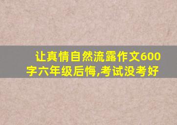 让真情自然流露作文600字六年级后悔,考试没考好