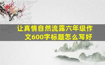 让真情自然流露六年级作文600字标题怎么写好