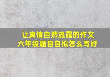 让真情自然流露的作文六年级题目自拟怎么写好