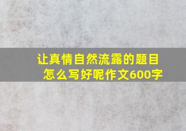 让真情自然流露的题目怎么写好呢作文600字