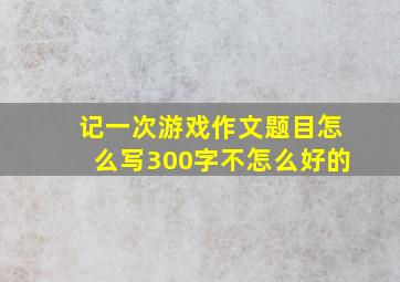 记一次游戏作文题目怎么写300字不怎么好的