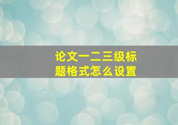 论文一二三级标题格式怎么设置