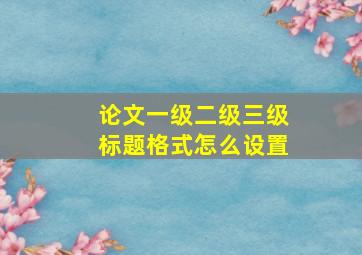 论文一级二级三级标题格式怎么设置