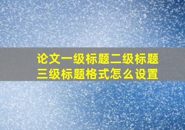 论文一级标题二级标题三级标题格式怎么设置