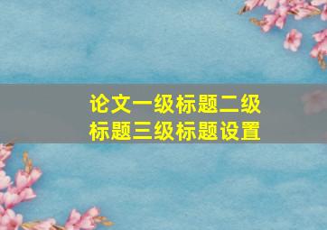 论文一级标题二级标题三级标题设置