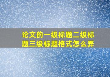 论文的一级标题二级标题三级标题格式怎么弄