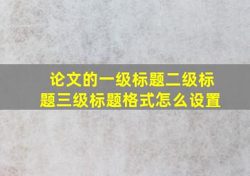 论文的一级标题二级标题三级标题格式怎么设置