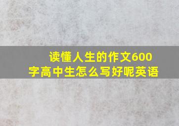 读懂人生的作文600字高中生怎么写好呢英语