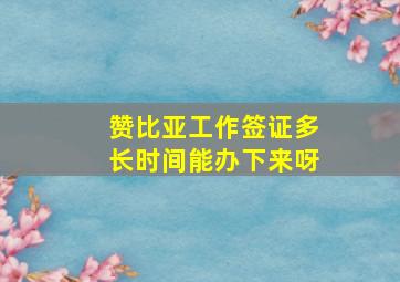 赞比亚工作签证多长时间能办下来呀