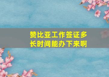 赞比亚工作签证多长时间能办下来啊