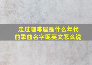 走过咖啡屋是什么年代的歌曲名字呢英文怎么说