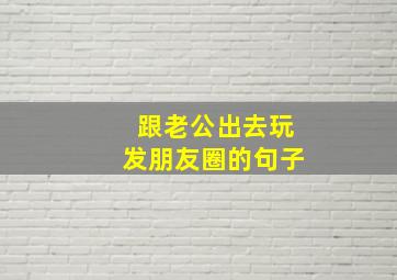 跟老公出去玩发朋友圈的句子