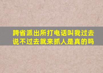 跨省派出所打电话叫我过去说不过去就来抓人是真的吗