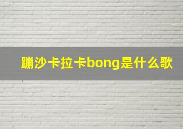 蹦沙卡拉卡bong是什么歌