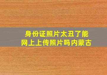 身份证照片太丑了能网上上传照片吗内蒙古