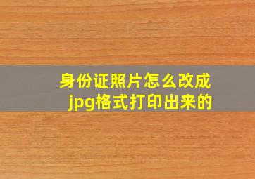 身份证照片怎么改成jpg格式打印出来的