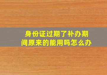 身份证过期了补办期间原来的能用吗怎么办