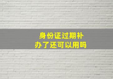 身份证过期补办了还可以用吗