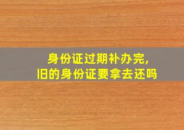 身份证过期补办完,旧的身份证要拿去还吗