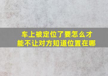 车上被定位了要怎么才能不让对方知道位置在哪