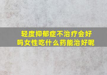 轻度抑郁症不治疗会好吗女性吃什么药能治好呢