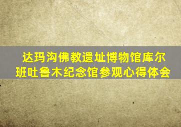 达玛沟佛教遗址博物馆库尔班吐鲁木纪念馆参观心得体会