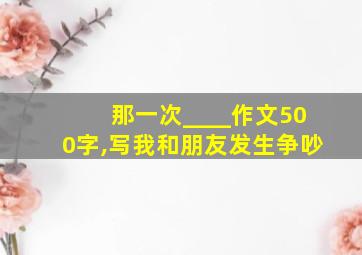 那一次____作文500字,写我和朋友发生争吵