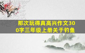 那次玩得真高兴作文300字三年级上册关于钓鱼