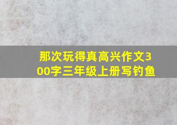 那次玩得真高兴作文300字三年级上册写钓鱼