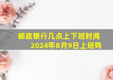 邮政银行几点上下班时间2024年8月9日上班吗