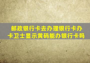 邮政银行卡去办理银行卡办卡卫士显示黄码能办银行卡吗