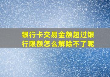 银行卡交易金额超过银行限额怎么解除不了呢