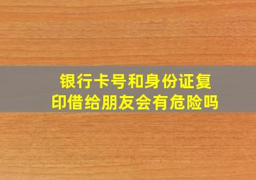 银行卡号和身份证复印借给朋友会有危险吗