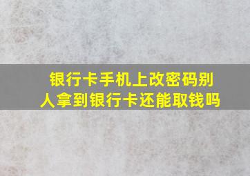 银行卡手机上改密码别人拿到银行卡还能取钱吗