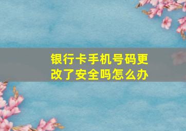 银行卡手机号码更改了安全吗怎么办