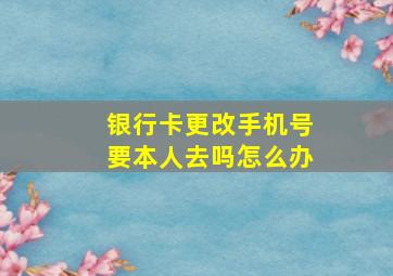 银行卡更改手机号要本人去吗怎么办