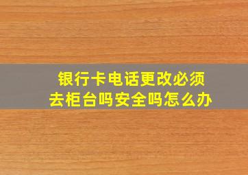 银行卡电话更改必须去柜台吗安全吗怎么办