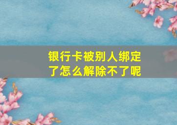 银行卡被别人绑定了怎么解除不了呢