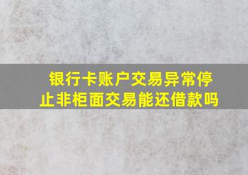 银行卡账户交易异常停止非柜面交易能还借款吗