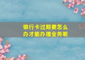 银行卡过期要怎么办才能办理业务呢