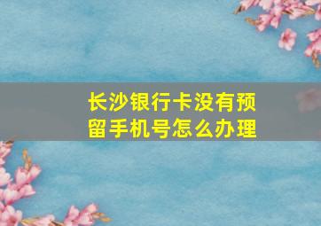 长沙银行卡没有预留手机号怎么办理