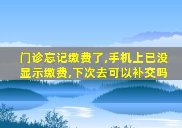 门诊忘记缴费了,手机上已没显示缴费,下次去可以补交吗