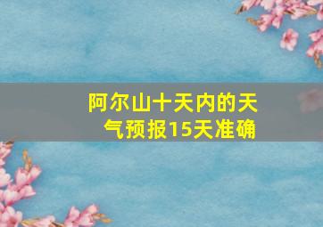 阿尔山十天内的天气预报15天准确