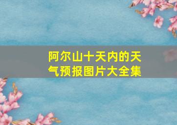 阿尔山十天内的天气预报图片大全集