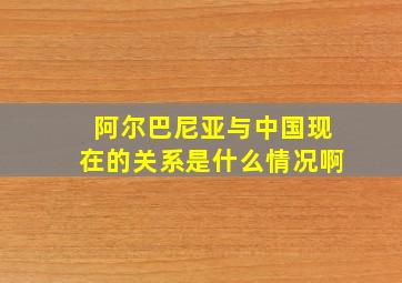 阿尔巴尼亚与中国现在的关系是什么情况啊