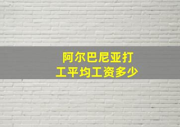 阿尔巴尼亚打工平均工资多少