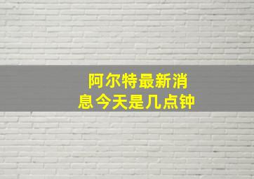 阿尔特最新消息今天是几点钟