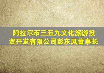 阿拉尔市三五九文化旅游投资开发有限公司彭东风董事长