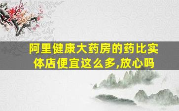 阿里健康大药房的药比实体店便宜这么多,放心吗