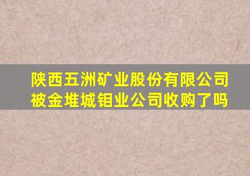 陕西五洲矿业股份有限公司被金堆城钼业公司收购了吗